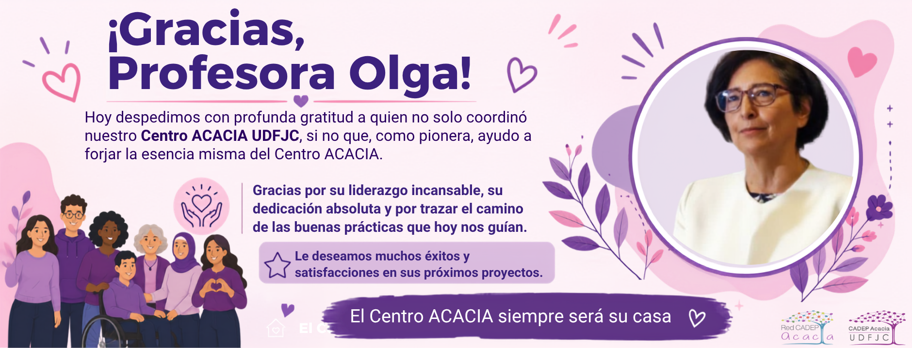 Banner de despedida en tonos rosa y morado con el mensaje principal “¡Gracias, Profesora Olga!”. A la izquierda aparece una ilustración inclusiva de varias personas, incluyendo una persona usuaria de silla de ruedas. En el centro se expresa agradecimiento por la labor de la profesora Olga en la coordinación del Centro ACACIA UDFJC, destacando su liderazgo, dedicación y aporte como pionera en la construcción del Centro ACACIA. También se incluye el mensaje: “Le deseamos muchos éxitos y satisfacciones en sus próximos proyectos”. A la derecha se muestra una fotografía circular de la profesora Olga, rodeada de elementos decorativos en tonos morados y rosados. En la parte inferior se lee “El Centro ACACIA siempre será su casa” y aparecen los logotipos de la Red CADEP ACACIA y CADEP ACACIA UDFJC
